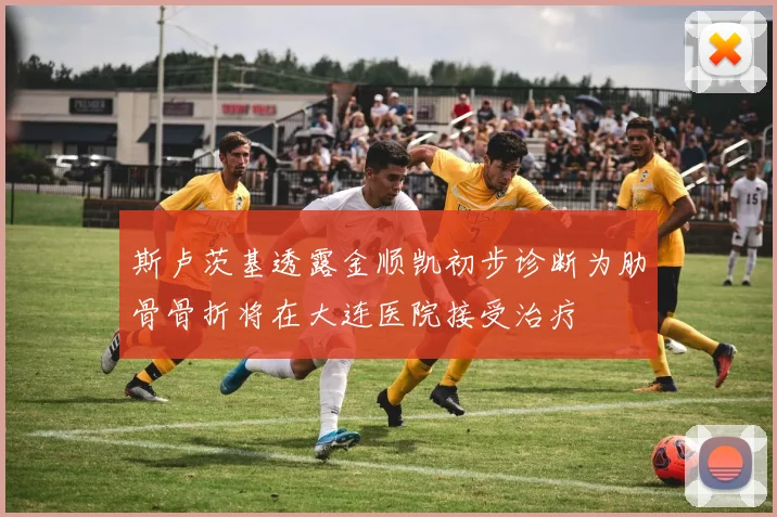 斯卢茨基透露金顺凯初步诊断为肋骨骨折将在大连医院接受治疗