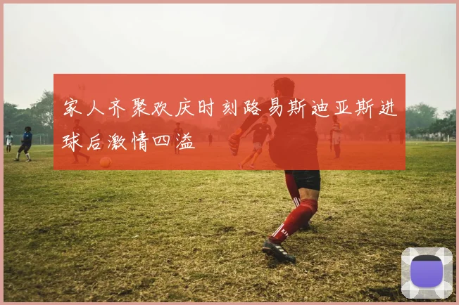 家人齐聚欢庆时刻路易斯迪亚斯进球后激情四溢