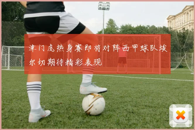 津门虎热身赛即将对阵西甲球队埃尔切期待精彩表现