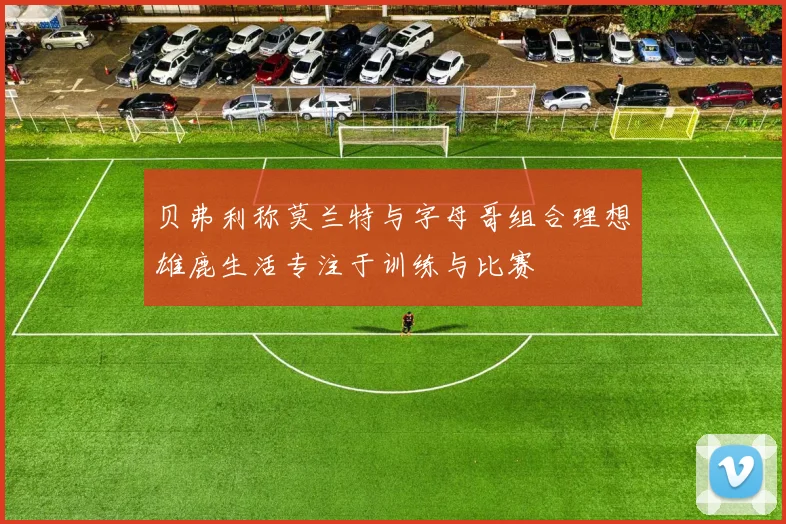 贝弗利称莫兰特与字母哥组合理想雄鹿生活专注于训练与比赛