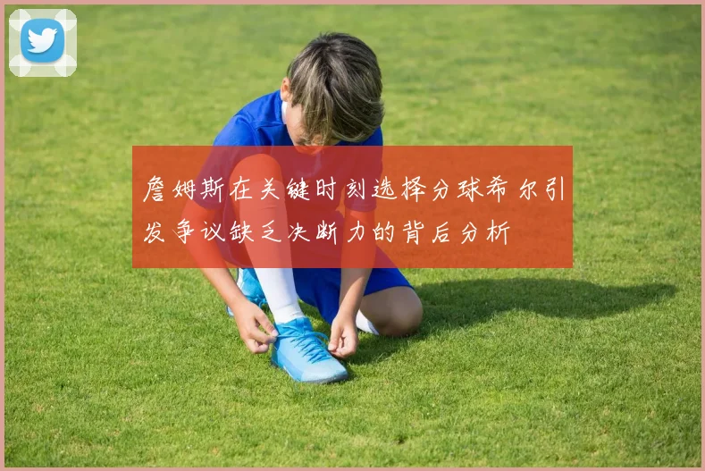 詹姆斯在关键时刻选择分球希尔引发争议缺乏决断力的背后分析