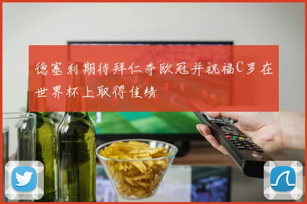 德塞利期待拜仁夺欧冠并祝福C罗在世界杯上取得佳绩