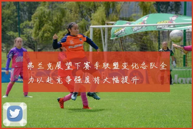 弗兰克展望下赛季联盟变化各队全力以赴竞争强度将大幅提升