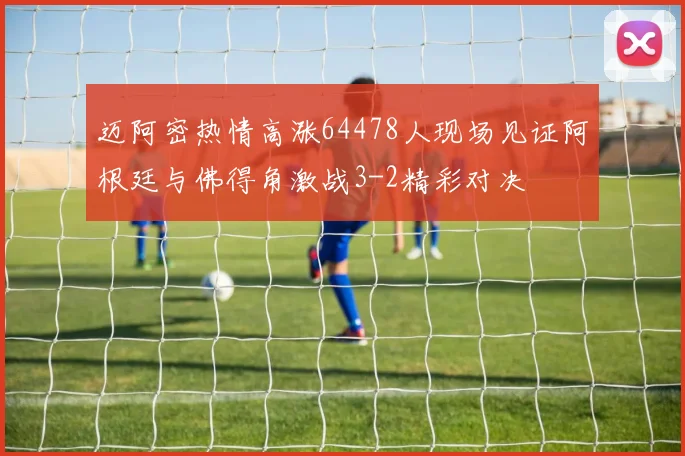 迈阿密热情高涨64478人现场见证阿根廷与佛得角激战3-2精彩对决