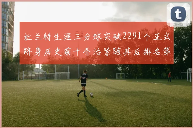 杜兰特生涯三分球突破2291个正式跻身历史前十乔治紧随其后排名第九