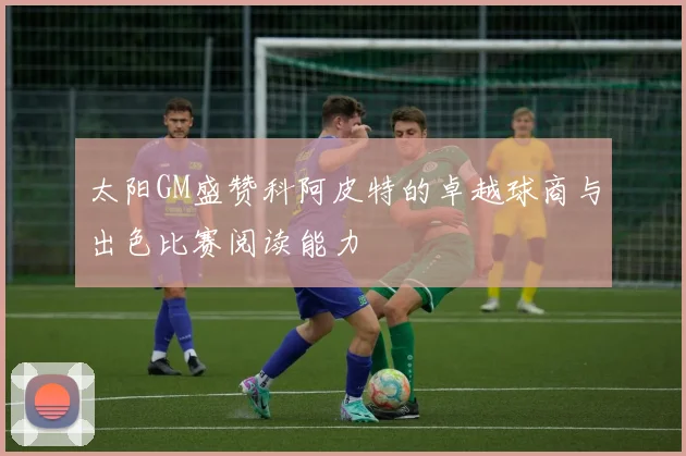 太阳GM盛赞科阿皮特的卓越球商与出色比赛阅读能力