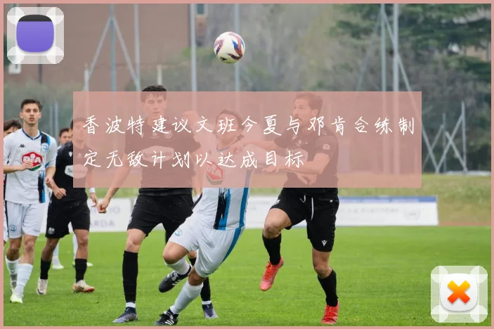 香波特建议文班今夏与邓肯合练制定无敌计划以达成目标