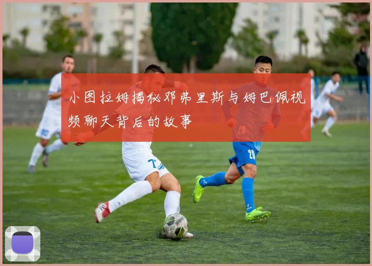 小图拉姆揭秘邓弗里斯与姆巴佩视频聊天背后的故事