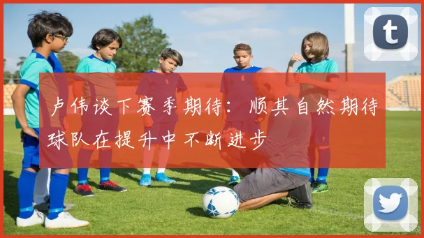 卢伟谈下赛季期待：顺其自然期待球队在提升中不断进步