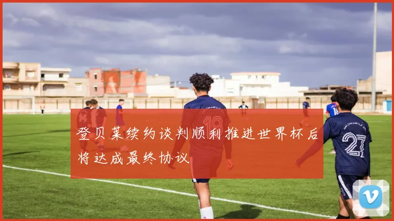 登贝莱续约谈判顺利推进世界杯后将达成最终协议