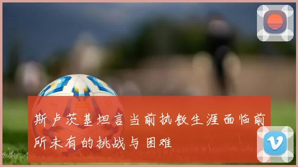 斯卢茨基坦言当前执教生涯面临前所未有的挑战与困难