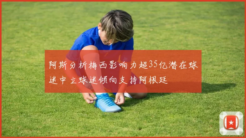 阿斯分析梅西影响力超35亿潜在球迷中立球迷倾向支持阿根廷