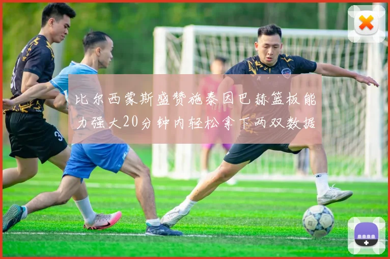 比尔西蒙斯盛赞施泰因巴赫篮板能力强大20分钟内轻松拿下两双数据