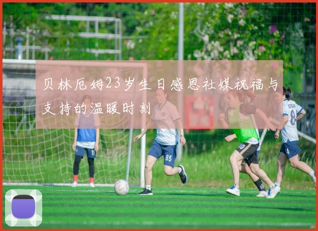 贝林厄姆23岁生日感恩社媒祝福与支持的温暖时刻