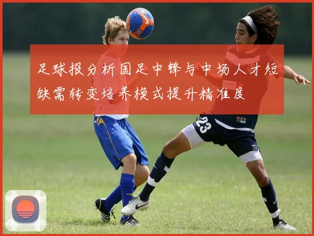 足球报分析国足中锋与中场人才短缺需转变培养模式提升精准度