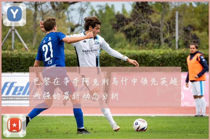巴黎在争夺阿克利乌什中领先英超两强的最新动态分析