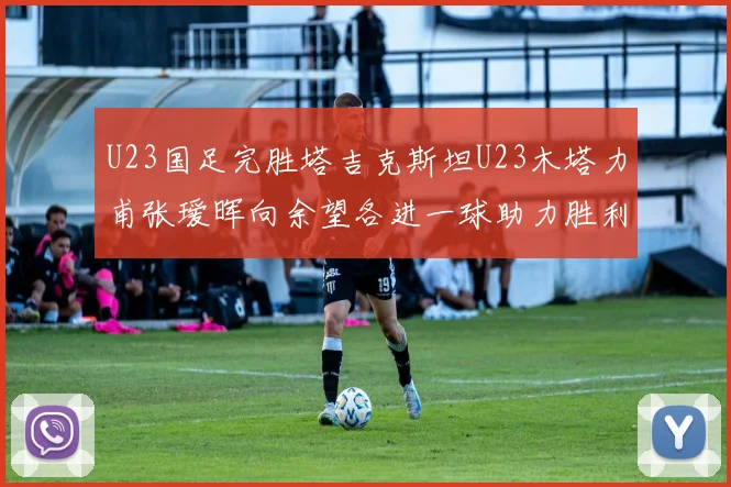 U23国足完胜塔吉克斯坦U23木塔力甫张瑷晖向余望各进一球助力胜利