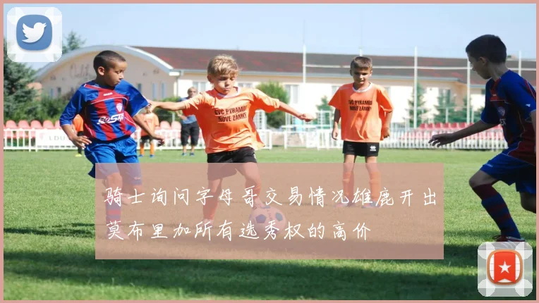 骑士询问字母哥交易情况雄鹿开出莫布里加所有选秀权的高价