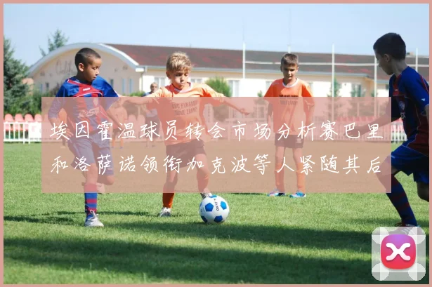 埃因霍温球员转会市场分析赛巴里和洛萨诺领衔加克波等人紧随其后