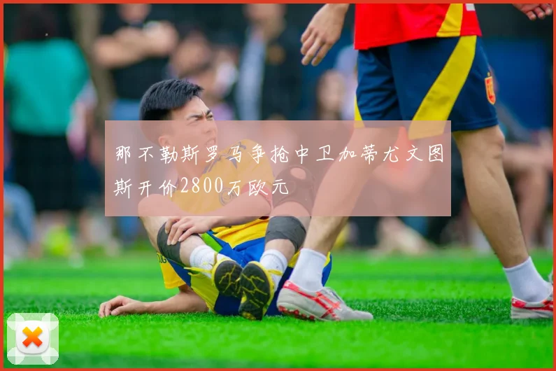 那不勒斯罗马争抢中卫加蒂尤文图斯开价2800万欧元